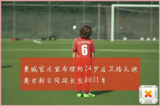 曼城官方宣布续约24岁后卫格瓦迪奥尔新合同延长至2031年