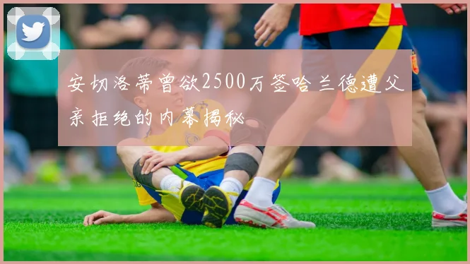 安切洛蒂曾欲2500万签哈兰德遭父亲拒绝的内幕揭秘