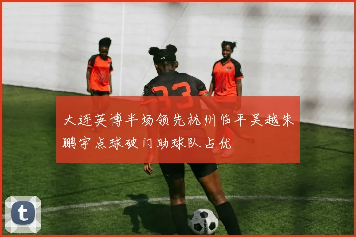 大连英博半场领先杭州临平吴越朱鹏宇点球破门助球队占优