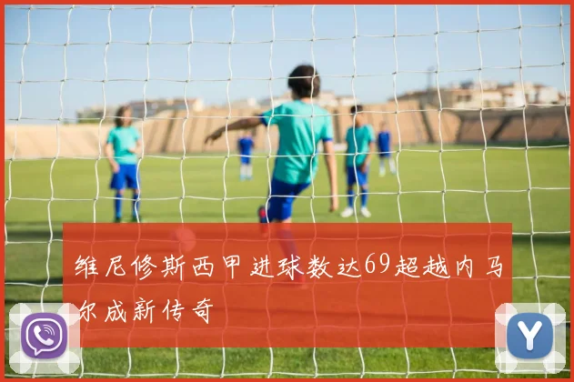 维尼修斯西甲进球数达69超越内马尔成新传奇
