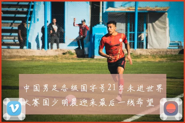 中国男足各级国字号21年未进世界大赛国少明晨迎来最后一线希望
