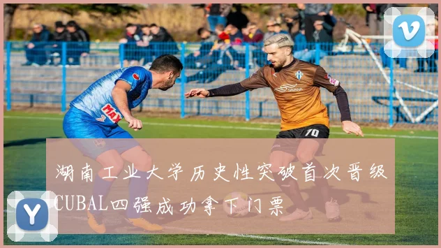 湖南工业大学历史性突破首次晋级CUBAL四强成功拿下门票