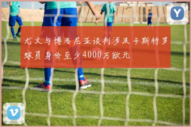 尤文与博洛尼亚谈判涉及卡斯特罗球员身价至少4000万欧元
