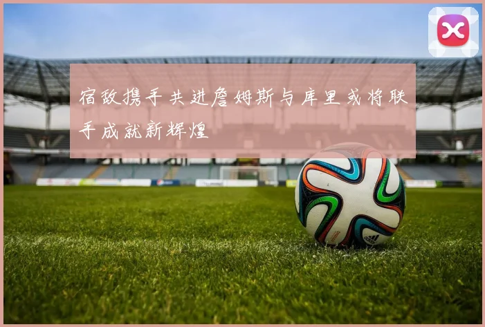 宿敌携手共进詹姆斯与库里或将联手成就新辉煌