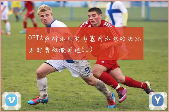 OPTA分析比利时与塞内加尔对决比利时晋级概率达610