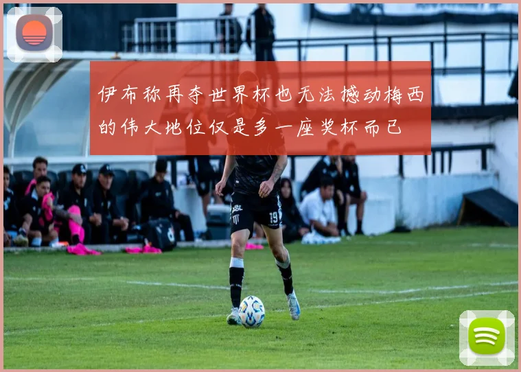 伊布称再夺世界杯也无法撼动梅西的伟大地位仅是多一座奖杯而已