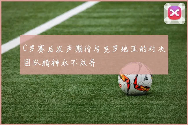C罗赛后发声期待与克罗地亚的对决团队精神永不放弃