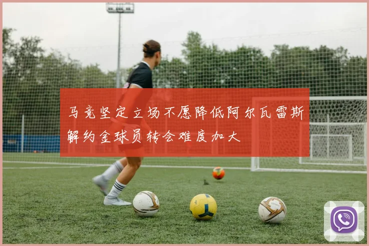 马竞坚定立场不愿降低阿尔瓦雷斯解约金球员转会难度加大