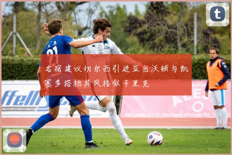 名宿建议切尔西引进亚当沃顿与凯塞多搭档其风格似卡里克
