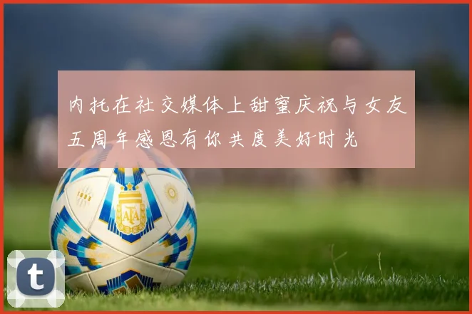 内托在社交媒体上甜蜜庆祝与女友五周年感恩有你共度美好时光