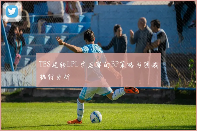 TES逆转LPL季后赛的BP策略与团战执行分析