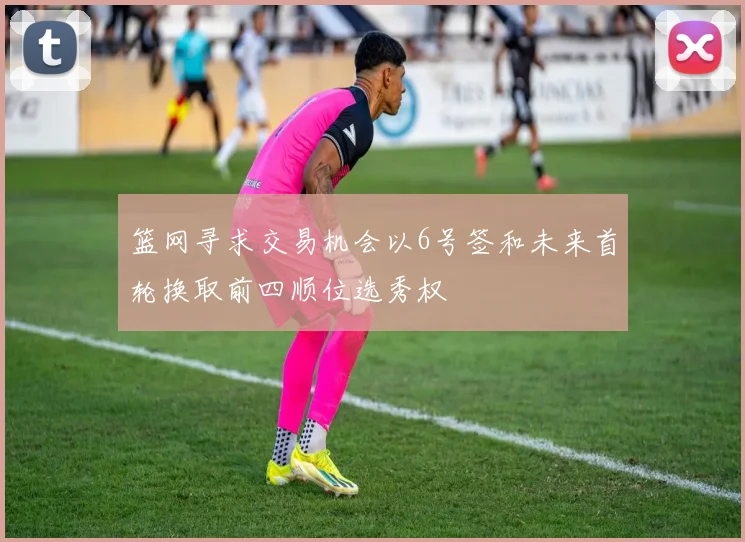 篮网寻求交易机会以6号签和未来首轮换取前四顺位选秀权