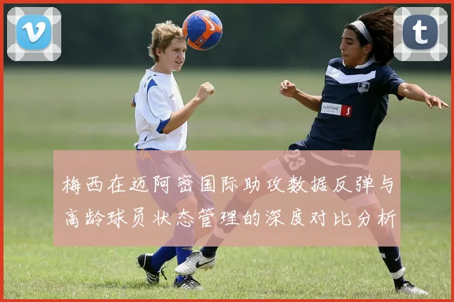 梅西在迈阿密国际助攻数据反弹与高龄球员状态管理的深度对比分析