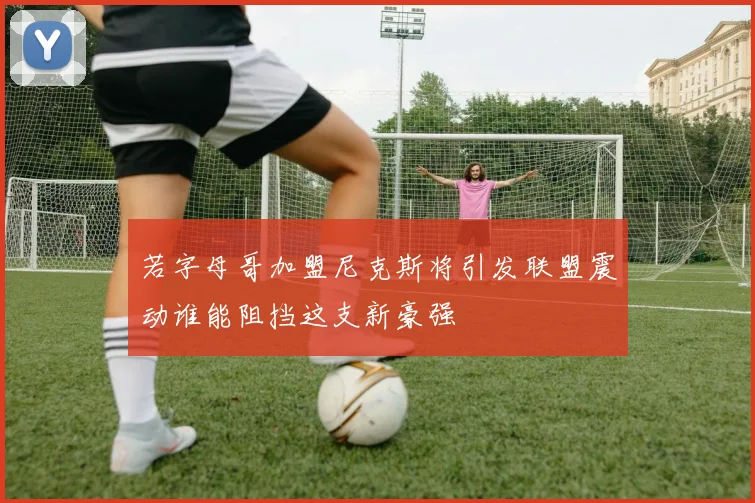 若字母哥加盟尼克斯将引发联盟震动谁能阻挡这支新豪强