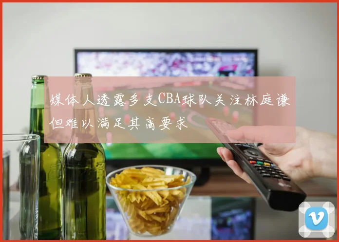 媒体人透露多支CBA球队关注林庭谦但难以满足其高要求