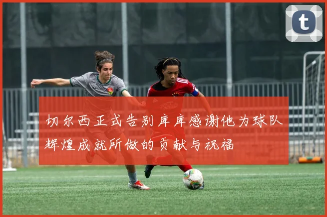 切尔西正式告别库库感谢他为球队辉煌成就所做的贡献与祝福