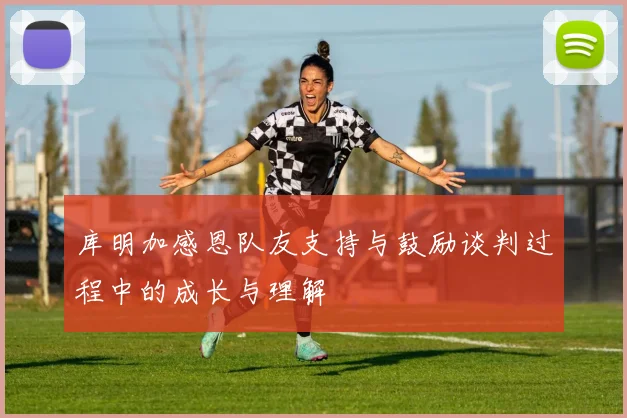 库明加感恩队友支持与鼓励谈判过程中的成长与理解