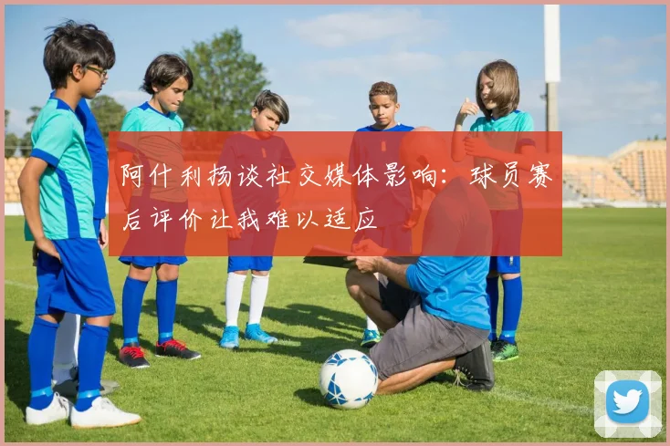 阿什利扬谈社交媒体影响：球员赛后评价让我难以适应