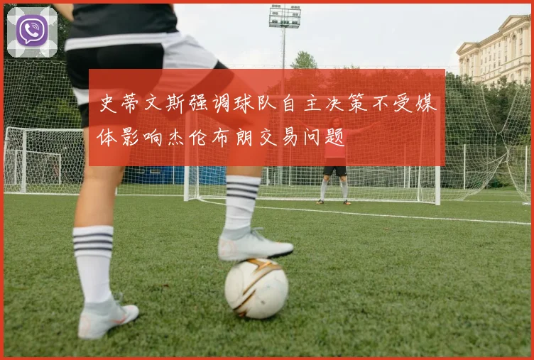 史蒂文斯强调球队自主决策不受媒体影响杰伦布朗交易问题