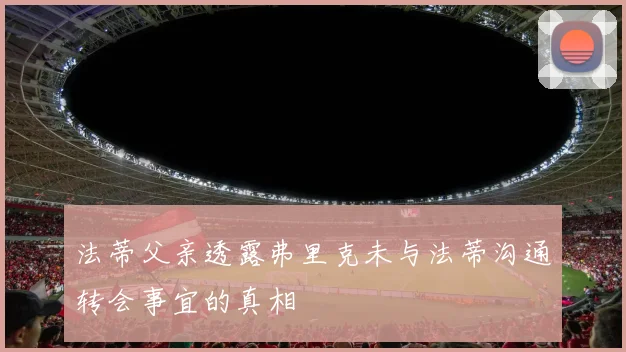 法蒂父亲透露弗里克未与法蒂沟通转会事宜的真相