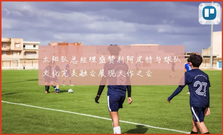 太阳队总经理盛赞科阿皮特与球队文化完美融合展现天作之合