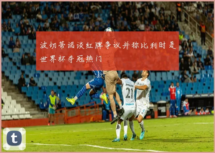 波切蒂诺谈红牌争议并称比利时是世界杯夺冠热门